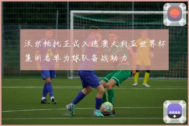 沃尔帕托正式入选澳大利亚世界杯集训名单为球队备战助力