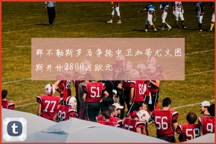那不勒斯罗马争抢中卫加蒂尤文图斯开价2800万欧元