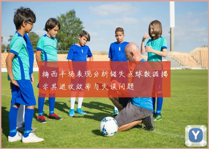 梅西半场表现分析错失点球数据揭示其进攻效率与失误问题