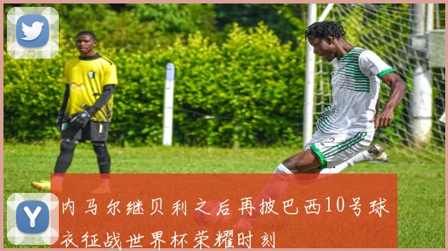 内马尔继贝利之后再披巴西10号球衣征战世界杯荣耀时刻