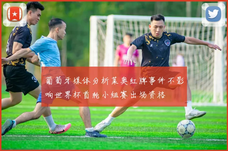 葡萄牙媒体分析莱奥红牌事件不影响世界杯首轮小组赛出场资格