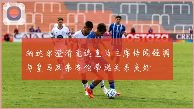 纳达尔澄清竞选皇马主席传闻强调与皇马及弗洛伦蒂诺关系良好