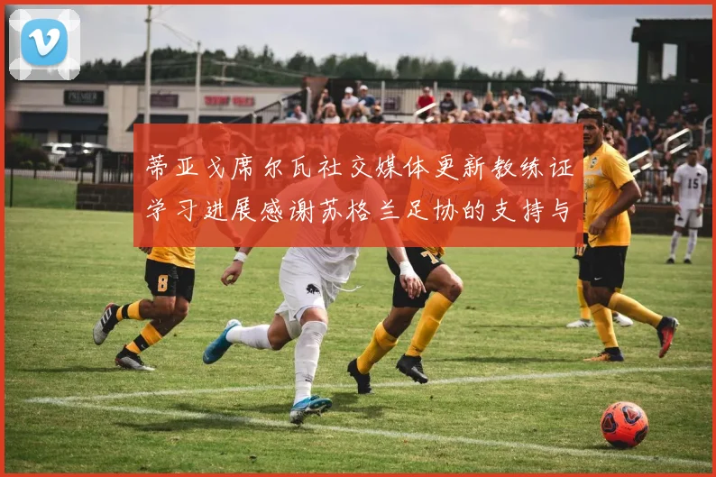蒂亚戈席尔瓦社交媒体更新教练证学习进展感谢苏格兰足协的支持与帮助