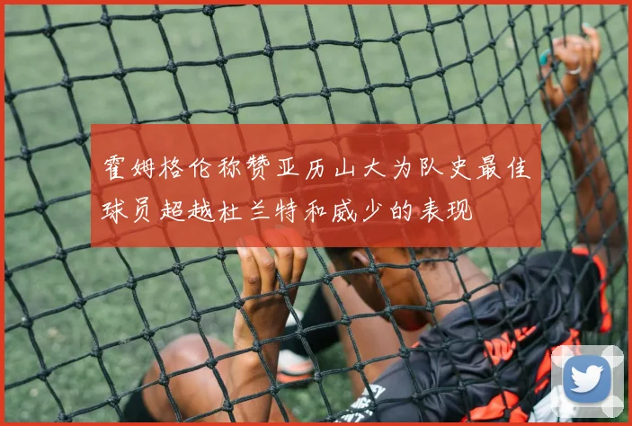 霍姆格伦称赞亚历山大为队史最佳球员超越杜兰特和威少的表现