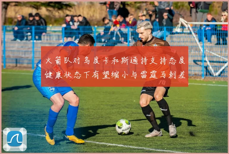 火箭队对乌度卡和斯通持支持态度健康状态下有望缩小与雷霆马刺差距