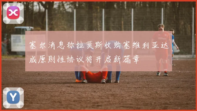塞尔消息称拉莫斯收购塞维利亚达成原则性协议将开启新篇章