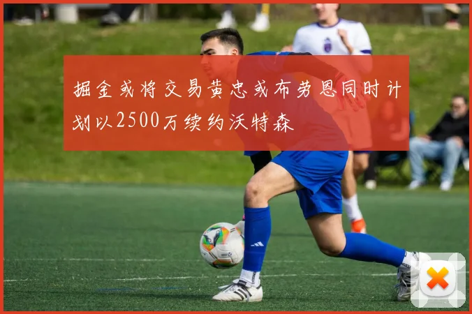 掘金或将交易黄忠或布劳恩同时计划以2500万续约沃特森
