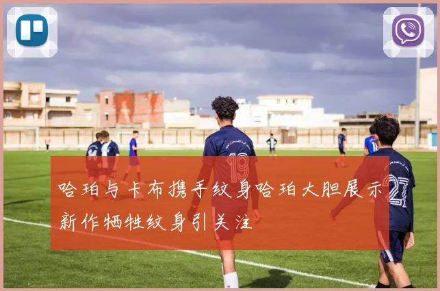 哈珀与卡布携手纹身哈珀大胆展示新作牺牲纹身引关注