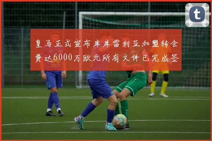 皇马正式宣布库库雷利亚加盟转会费达6000万欧元所有文件已完成签署