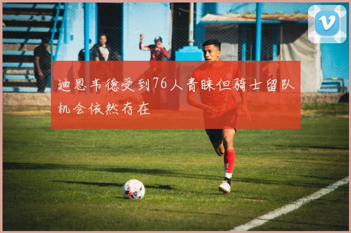 迪恩韦德受到76人青睐但骑士留队机会依然存在