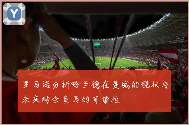 罗马诺分析哈兰德在曼城的现状与未来转会皇马的可能性