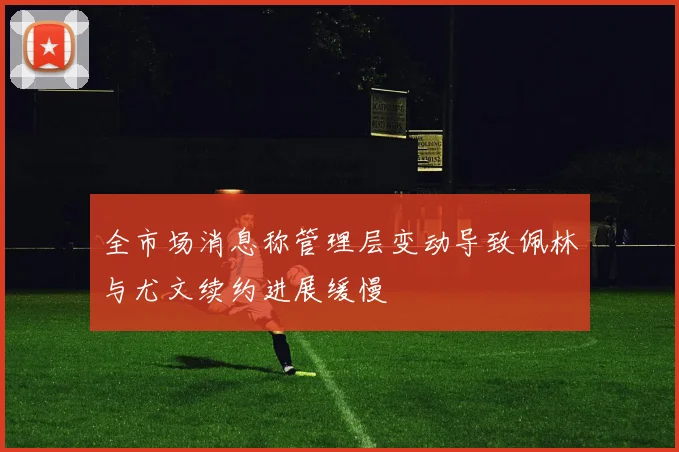 全市场消息称管理层变动导致佩林与尤文续约进展缓慢