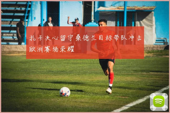 扎卡决心留守桑德兰目标带队冲击欧洲赛场荣耀