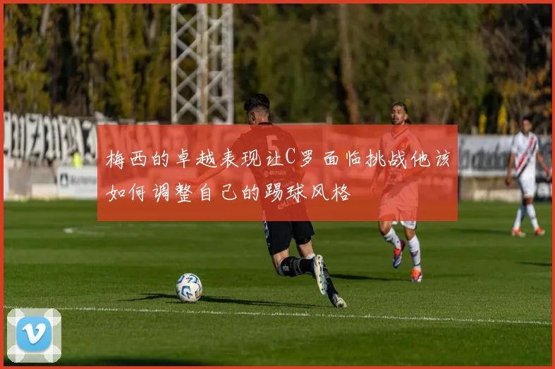 梅西的卓越表现让C罗面临挑战他该如何调整自己的踢球风格
