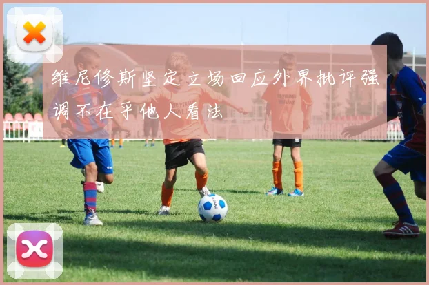 维尼修斯坚定立场回应外界批评强调不在乎他人看法