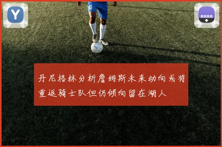 丹尼格林分析詹姆斯未来动向或将重返骑士队但仍倾向留在湖人