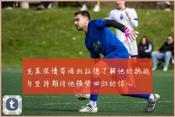 克莱深情寄语利拉德了解他的挑战与坚持期待他强势回归的信心