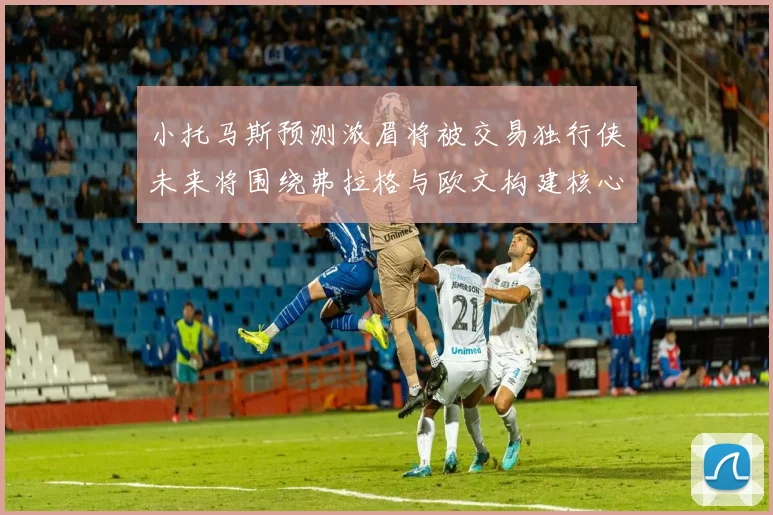 小托马斯预测浓眉将被交易独行侠未来将围绕弗拉格与欧文构建核心阵容