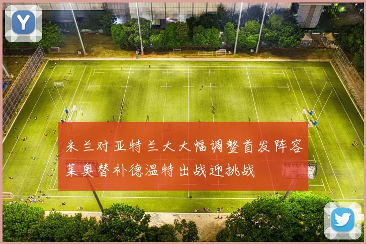 米兰对亚特兰大大幅调整首发阵容莱奥替补德温特出战迎挑战