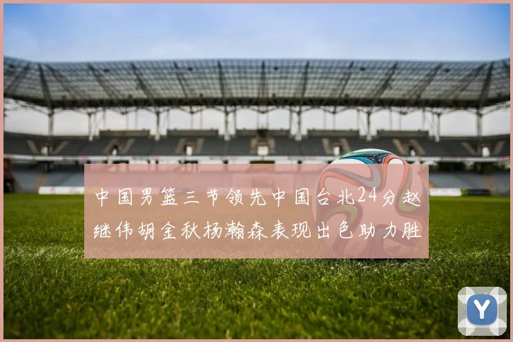 中国男篮三节领先中国台北24分赵继伟胡金秋杨瀚森表现出色助力胜利