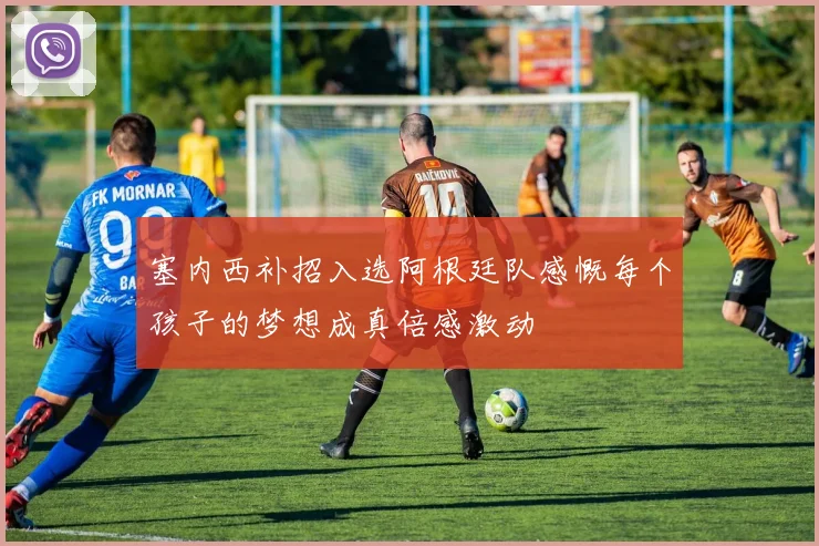 塞内西补招入选阿根廷队感慨每个孩子的梦想成真倍感激动