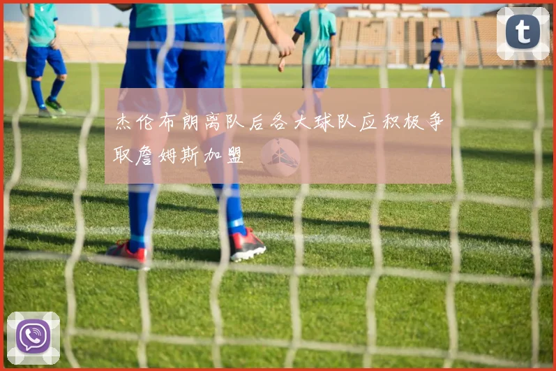 杰伦布朗离队后各大球队应积极争取詹姆斯加盟