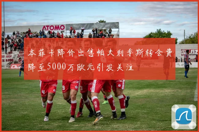 本菲卡降价出售帕夫利季斯转会费降至5000万欧元引发关注