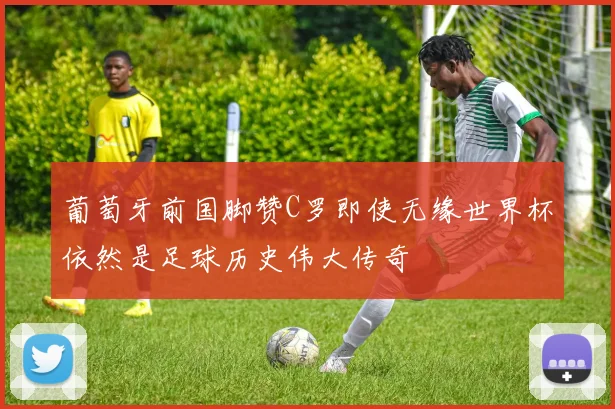 葡萄牙前国脚赞C罗即使无缘世界杯依然是足球历史伟大传奇